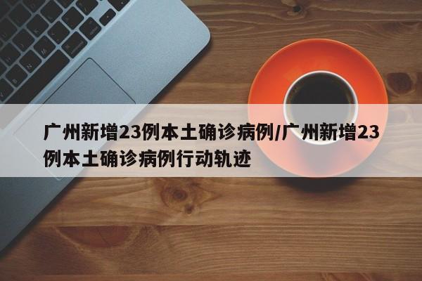 广州新增23例本土确诊病例/广州新增23例本土确诊病例行动轨迹