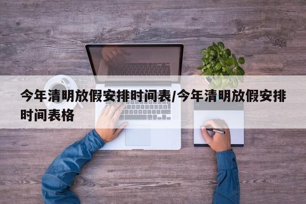 今年清明放假安排时间表/今年清明放假安排时间表格