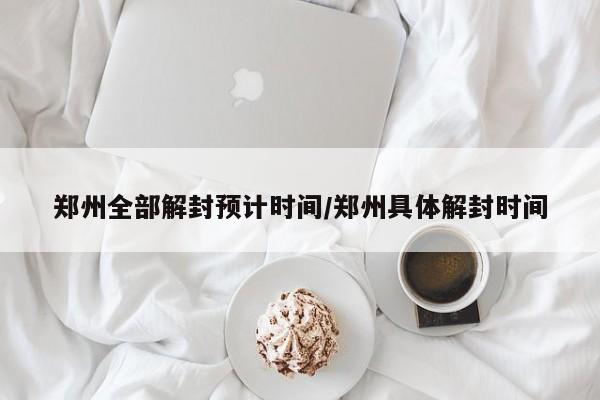 郑州全部解封预计时间/郑州具体解封时间