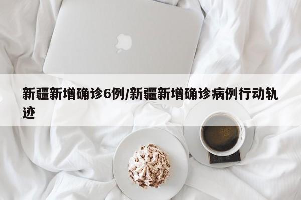 新疆新增确诊6例/新疆新增确诊病例行动轨迹