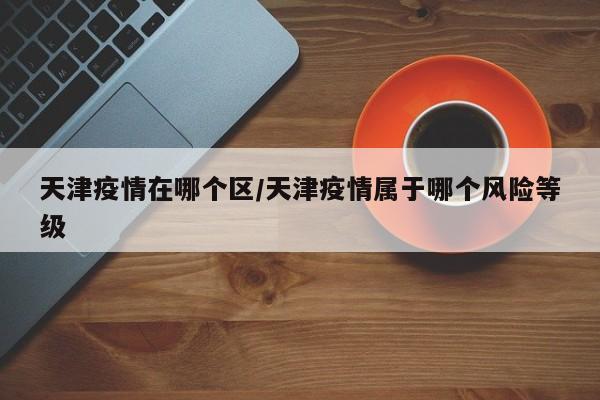 天津疫情在哪个区/天津疫情属于哪个风险等级