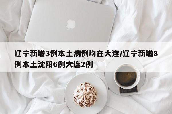 辽宁新增3例本土病例均在大连/辽宁新增8例本土沈阳6例大连2例