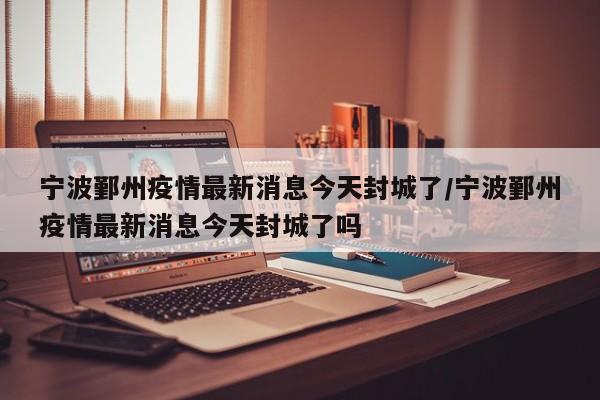 宁波鄞州疫情最新消息今天封城了/宁波鄞州疫情最新消息今天封城了吗