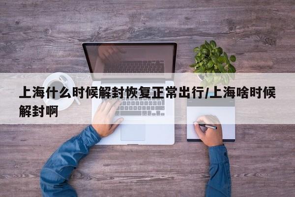上海什么时候解封恢复正常出行/上海啥时候解封啊