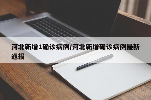 河北新增1确诊病例/河北新增确诊病例最新通报