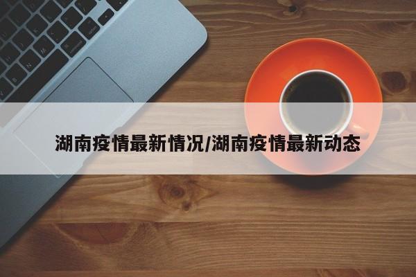湖南疫情最新情况/湖南疫情最新动态