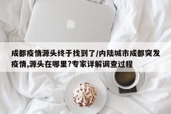 成都疫情源头终于找到了/内陆城市成都突发疫情,源头在哪里?专家详解调查过程