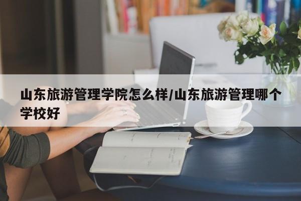 山东旅游管理学院怎么样/山东旅游管理哪个学校好