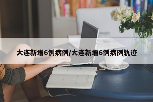 大连新增6例病例/大连新增6例病例轨迹