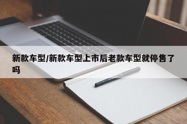 新款车型/新款车型上市后老款车型就停售了吗
