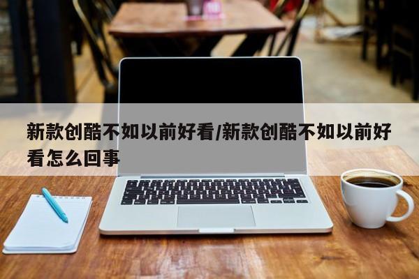 新款创酷不如以前好看/新款创酷不如以前好看怎么回事