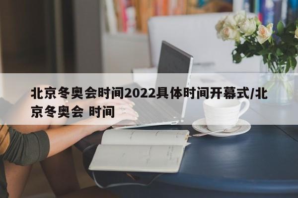 北京冬奥会时间2022具体时间开幕式/北京冬奥会 时间