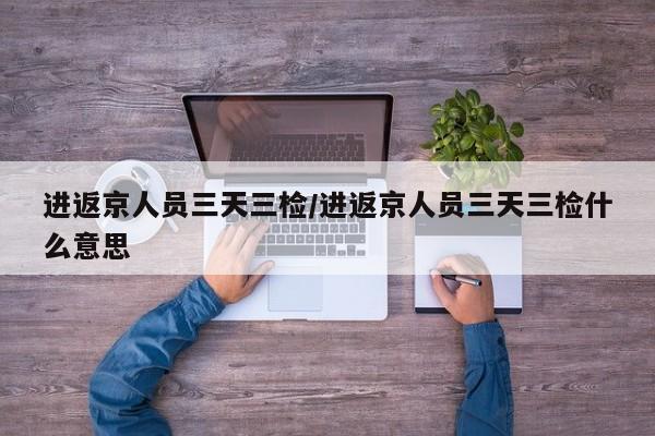 进返京人员三天三检/进返京人员三天三检什么意思