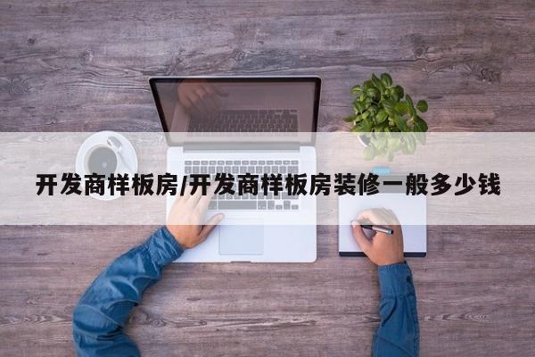 开发商样板房/开发商样板房装修一般多少钱