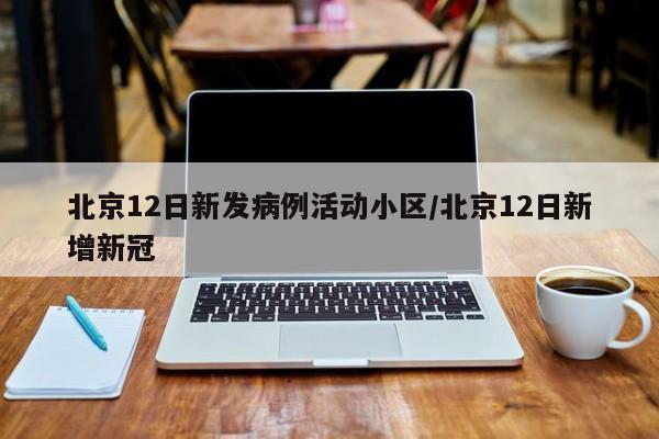 北京12日新发病例活动小区/北京12日新增新冠