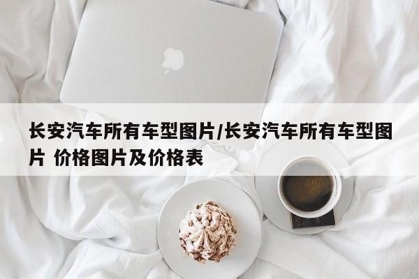 长安汽车所有车型图片/长安汽车所有车型图片 价格图片及价格表