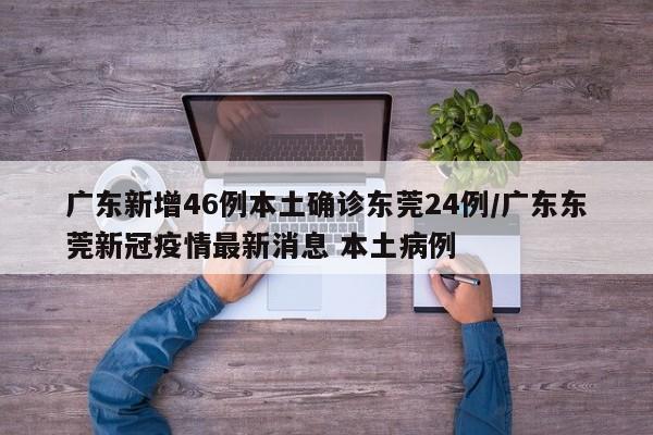广东新增46例本土确诊东莞24例/广东东莞新冠疫情最新消息 本土病例