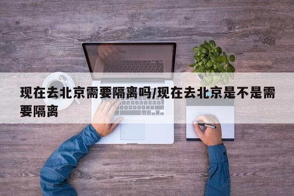 现在去北京需要隔离吗/现在去北京是不是需要隔离
