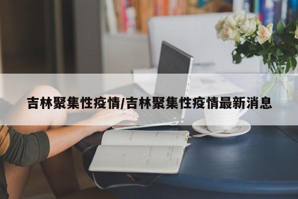 吉林聚集性疫情/吉林聚集性疫情最新消息