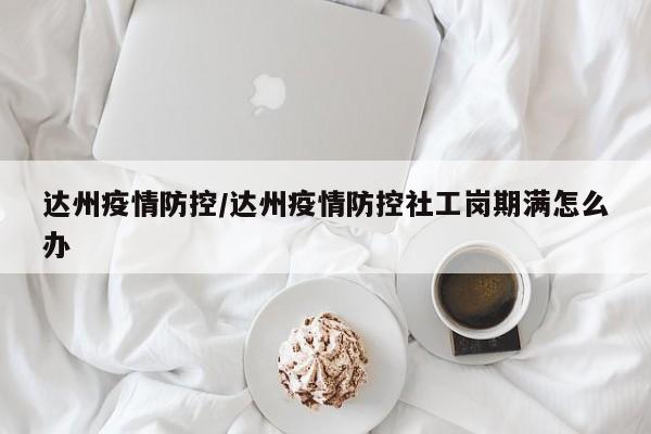 达州疫情防控/达州疫情防控社工岗期满怎么办