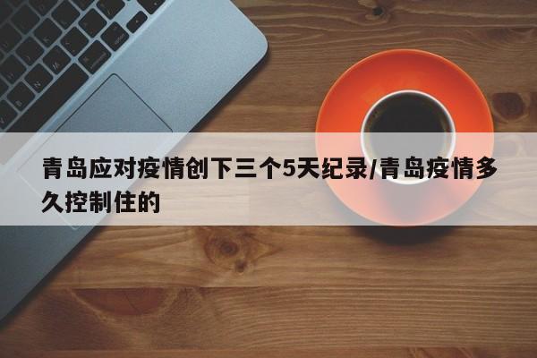 青岛应对疫情创下三个5天纪录/青岛疫情多久控制住的
