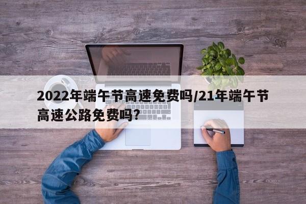 2022年端午节高速免费吗/21年端午节高速公路免费吗?