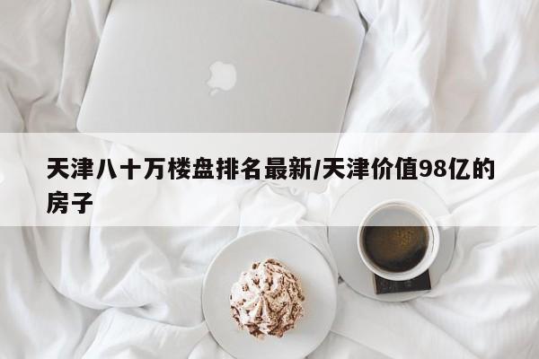 天津八十万楼盘排名最新/天津价值98亿的房子