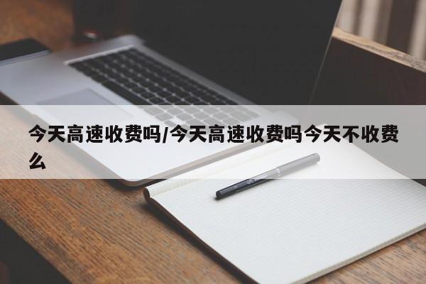 今天高速收费吗/今天高速收费吗今天不收费么