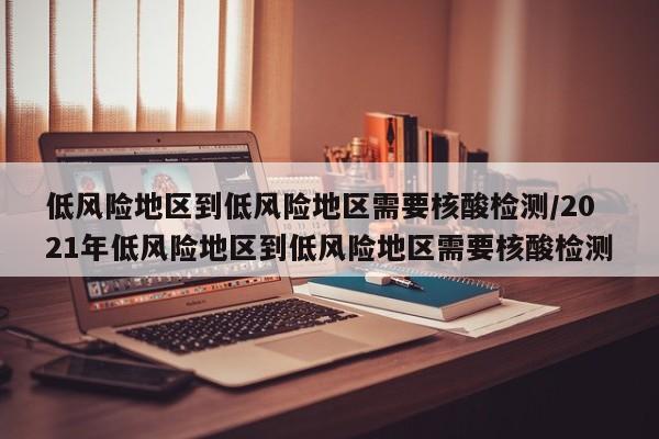 低风险地区到低风险地区需要核酸检测/2021年低风险地区到低风险地区需要核酸检测