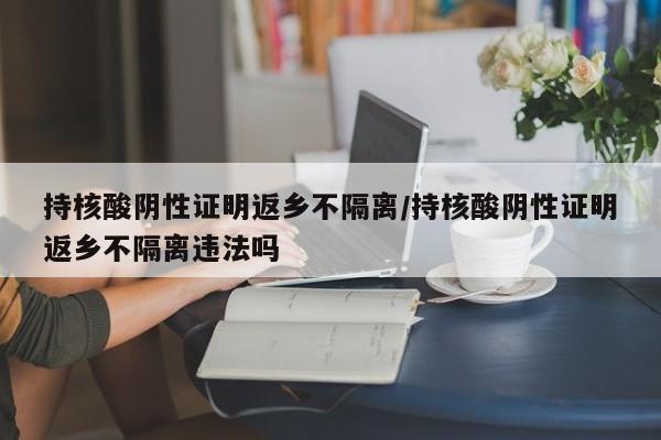 持核酸阴性证明返乡不隔离/持核酸阴性证明返乡不隔离违法吗