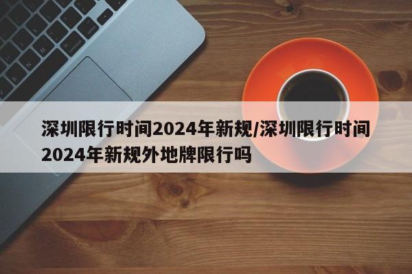 深圳限行时间2024年新规/深圳限行时间2024年新规外地牌限行吗