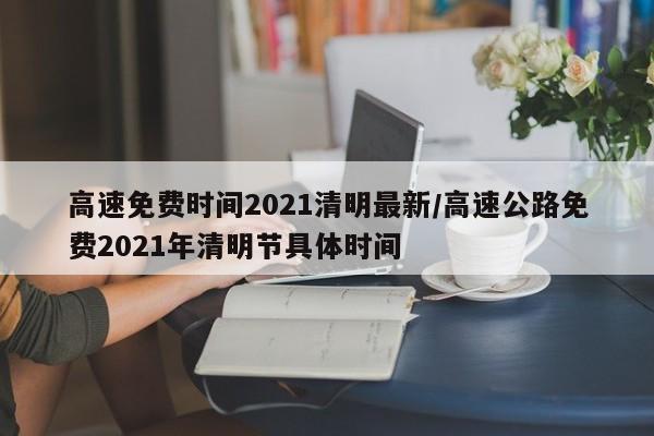 高速免费时间2021清明最新/高速公路免费2021年清明节具体时间
