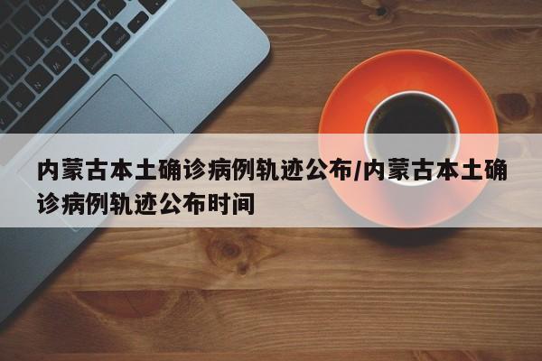 内蒙古本土确诊病例轨迹公布/内蒙古本土确诊病例轨迹公布时间