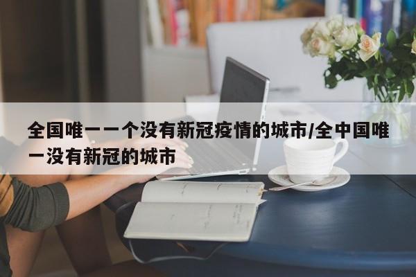 全国唯一一个没有新冠疫情的城市/全中国唯一没有新冠的城市