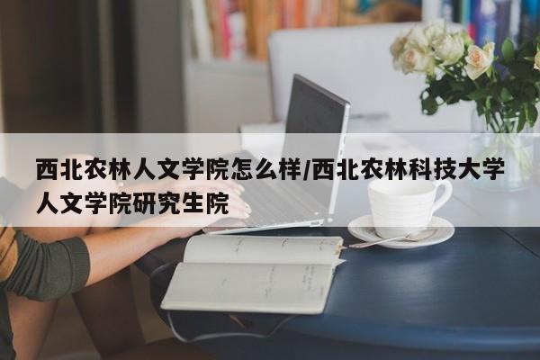 西北农林人文学院怎么样/西北农林科技大学人文学院研究生院