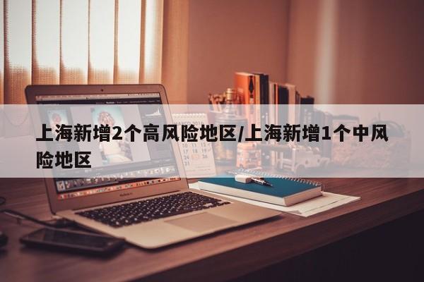上海新增2个高风险地区/上海新增1个中风险地区