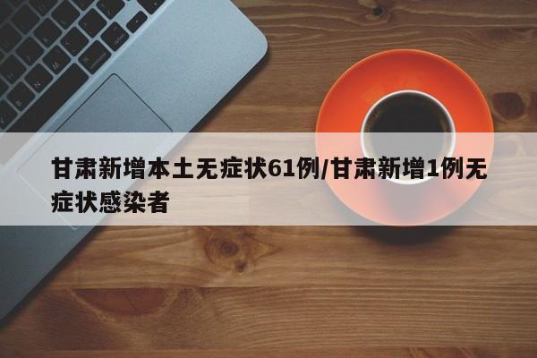 甘肃新增本土无症状61例/甘肃新增1例无症状感染者