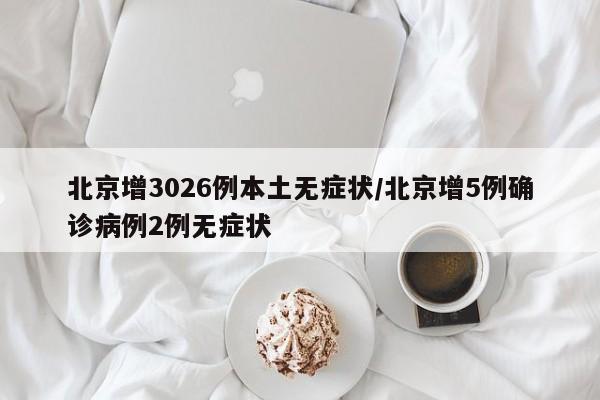 北京增3026例本土无症状/北京增5例确诊病例2例无症状