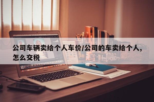 公司车辆卖给个人车价/公司的车卖给个人,怎么交税