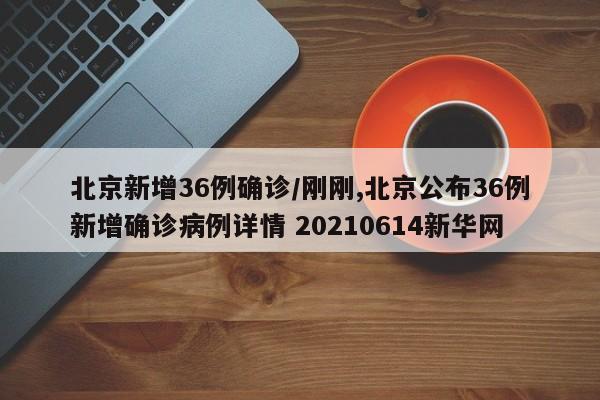 北京新增36例确诊/刚刚,北京公布36例新增确诊病例详情 20210614新华网