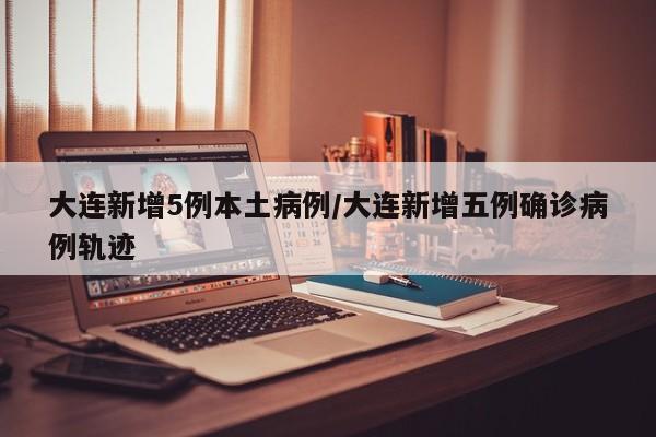 大连新增5例本土病例/大连新增五例确诊病例轨迹