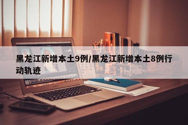 黑龙江新增本土9例/黑龙江新增本土8例行动轨迹