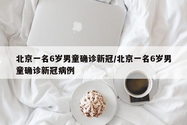北京一名6岁男童确诊新冠/北京一名6岁男童确诊新冠病例