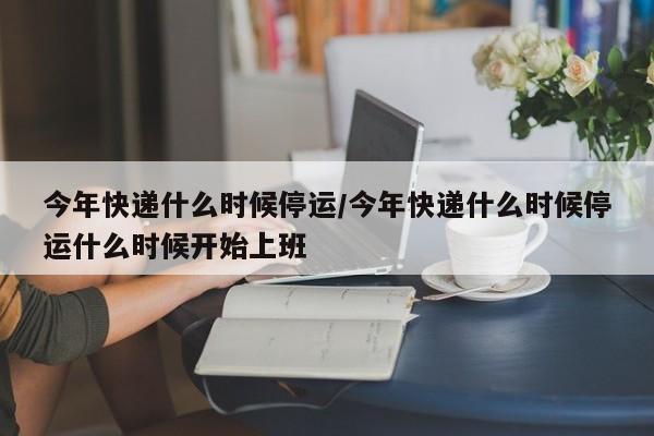 今年快递什么时候停运/今年快递什么时候停运什么时候开始上班
