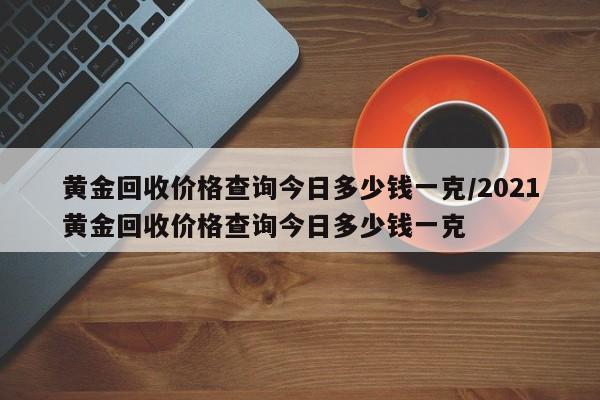 黄金回收价格查询今日多少钱一克/2021黄金回收价格查询今日多少钱一克