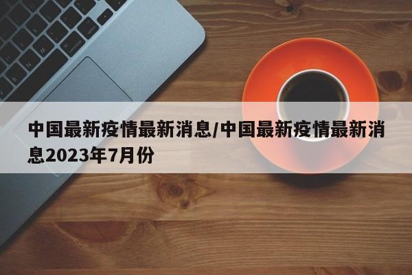中国最新疫情最新消息/中国最新疫情最新消息2023年7月份