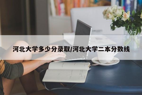 河北大学多少分录取/河北大学二本分数线