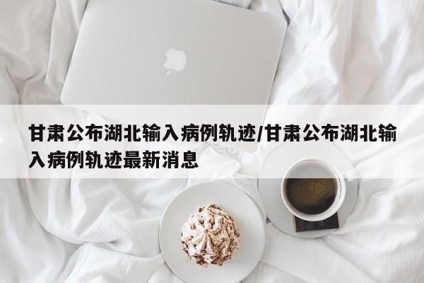 甘肃公布湖北输入病例轨迹/甘肃公布湖北输入病例轨迹最新消息