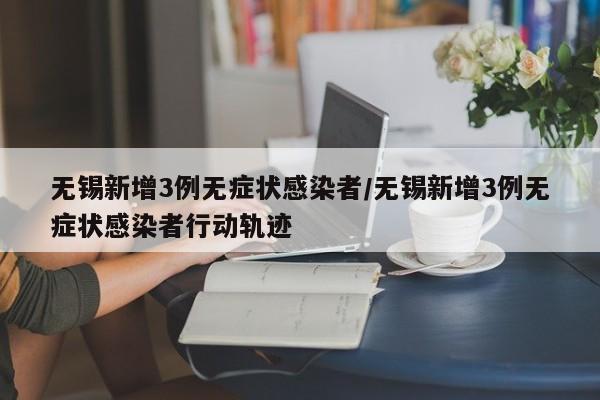 无锡新增3例无症状感染者/无锡新增3例无症状感染者行动轨迹