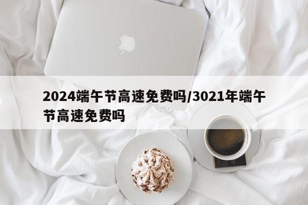 2024端午节高速免费吗/3021年端午节高速免费吗